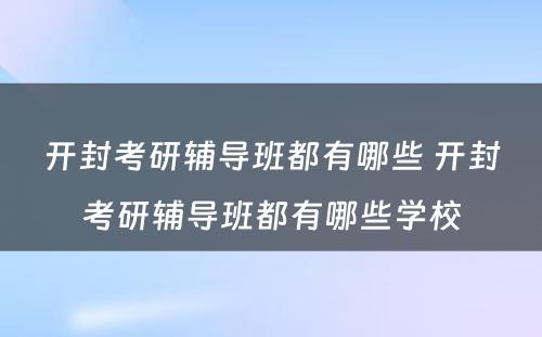 开封考研辅导班都有哪些 开封考研辅导班都有哪些学校