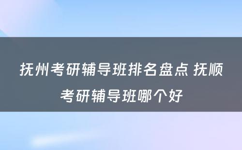 抚州考研辅导班排名盘点 抚顺考研辅导班哪个好