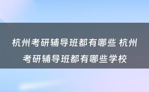 杭州考研辅导班都有哪些 杭州考研辅导班都有哪些学校