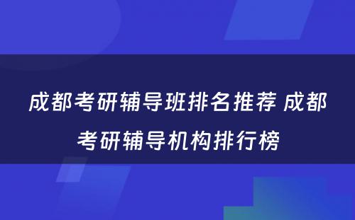 成都考研辅导班排名推荐 成都考研辅导机构排行榜