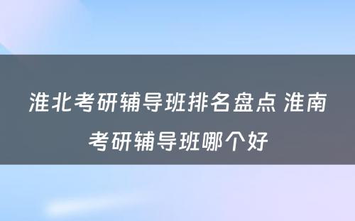 淮北考研辅导班排名盘点 淮南考研辅导班哪个好