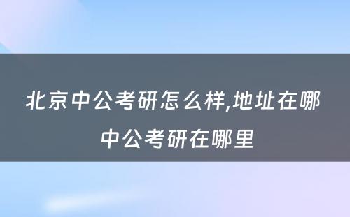 北京中公考研怎么样,地址在哪 中公考研在哪里