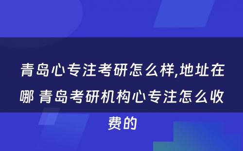 青岛心专注考研怎么样,地址在哪 青岛考研机构心专注怎么收费的