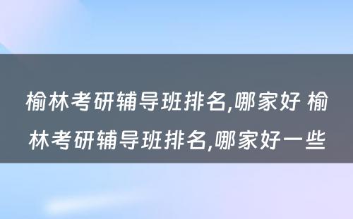 榆林考研辅导班排名,哪家好 榆林考研辅导班排名,哪家好一些