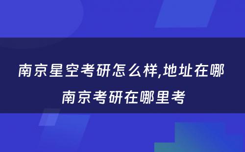 南京星空考研怎么样,地址在哪 南京考研在哪里考