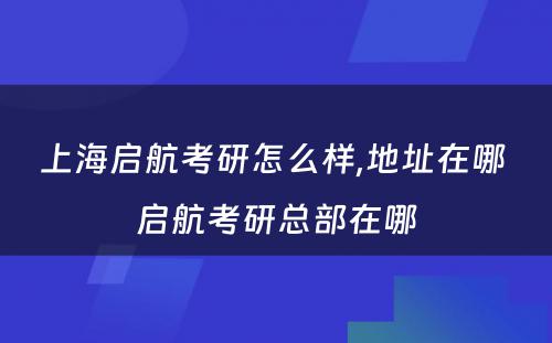 上海启航考研怎么样,地址在哪 启航考研总部在哪