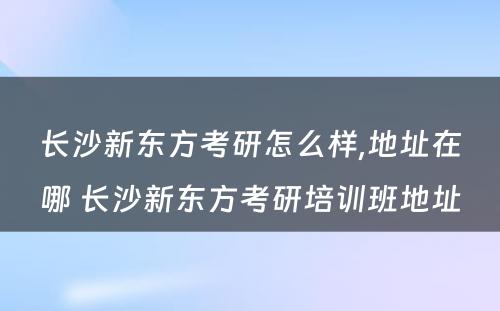 长沙新东方考研怎么样,地址在哪 长沙新东方考研培训班地址