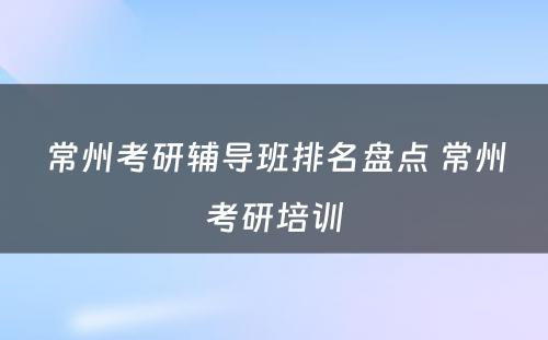 常州考研辅导班排名盘点 常州考研培训