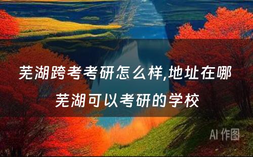 芜湖跨考考研怎么样,地址在哪 芜湖可以考研的学校