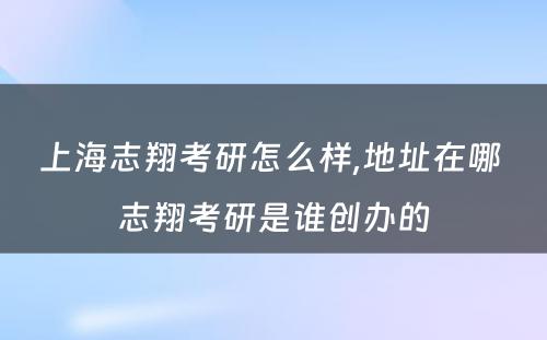 上海志翔考研怎么样,地址在哪 志翔考研是谁创办的