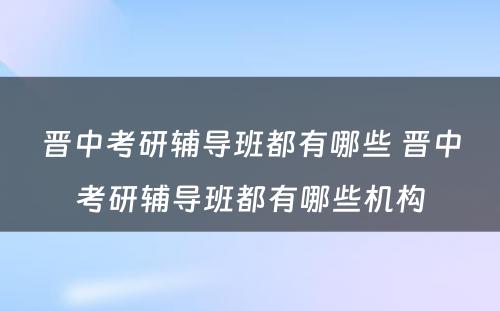 晋中考研辅导班都有哪些 晋中考研辅导班都有哪些机构