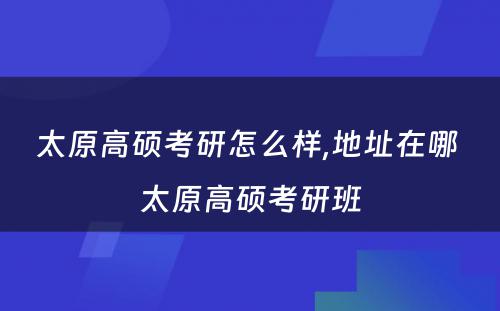 太原高硕考研怎么样,地址在哪 太原高硕考研班