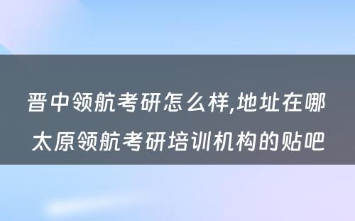 晋中领航考研怎么样,地址在哪 太原领航考研培训机构的贴吧