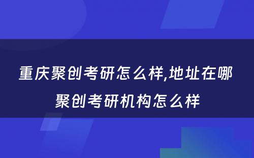 重庆聚创考研怎么样,地址在哪 聚创考研机构怎么样