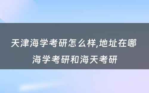 天津海学考研怎么样,地址在哪 海学考研和海天考研