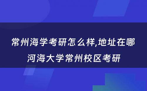 常州海学考研怎么样,地址在哪 河海大学常州校区考研