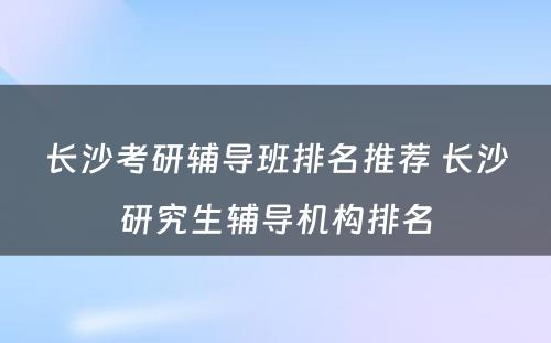 长沙考研辅导班排名推荐 长沙研究生辅导机构排名