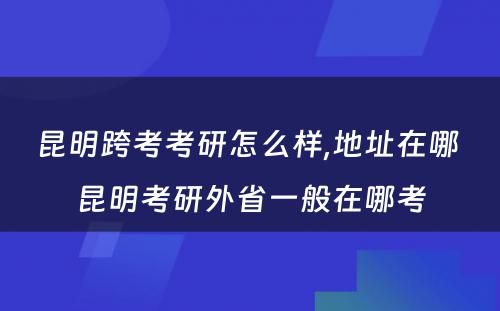 昆明跨考考研怎么样,地址在哪 昆明考研外省一般在哪考