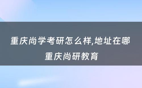 重庆尚学考研怎么样,地址在哪 重庆尚研教育