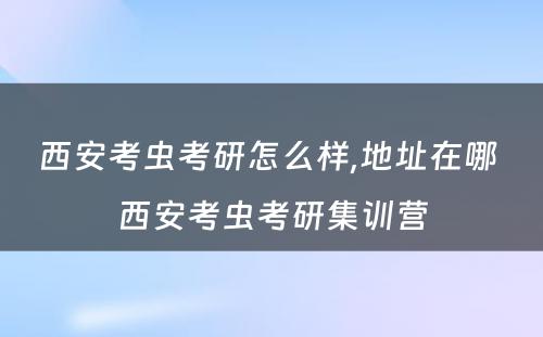 西安考虫考研怎么样,地址在哪 西安考虫考研集训营