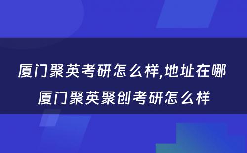 厦门聚英考研怎么样,地址在哪 厦门聚英聚创考研怎么样