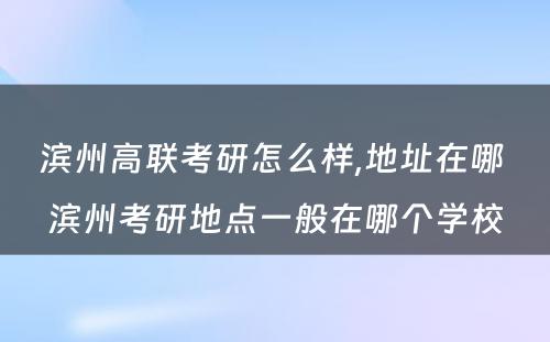 滨州高联考研怎么样,地址在哪 滨州考研地点一般在哪个学校