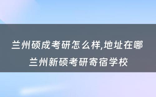 兰州硕成考研怎么样,地址在哪 兰州新硕考研寄宿学校