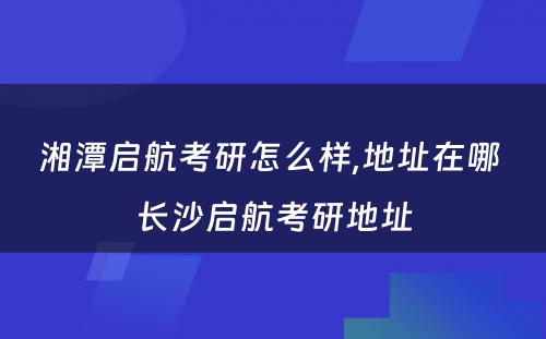 湘潭启航考研怎么样,地址在哪 长沙启航考研地址