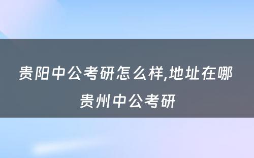 贵阳中公考研怎么样,地址在哪 贵州中公考研