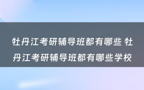 牡丹江考研辅导班都有哪些 牡丹江考研辅导班都有哪些学校