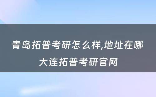 青岛拓普考研怎么样,地址在哪 大连拓普考研官网