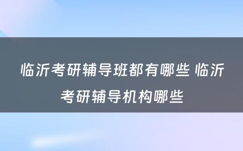 临沂考研辅导班都有哪些 临沂考研辅导机构哪些