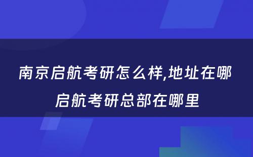 南京启航考研怎么样,地址在哪 启航考研总部在哪里