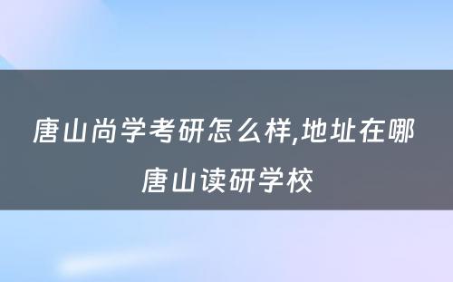 唐山尚学考研怎么样,地址在哪 唐山读研学校