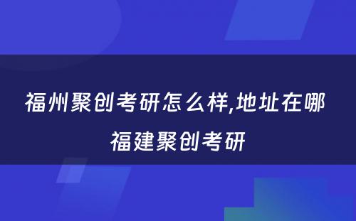 福州聚创考研怎么样,地址在哪 福建聚创考研