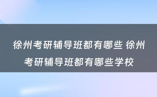 徐州考研辅导班都有哪些 徐州考研辅导班都有哪些学校