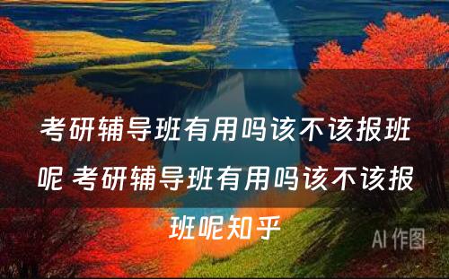 考研辅导班有用吗该不该报班呢 考研辅导班有用吗该不该报班呢知乎