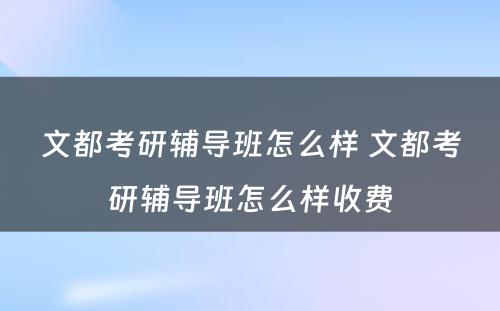 文都考研辅导班怎么样 文都考研辅导班怎么样收费