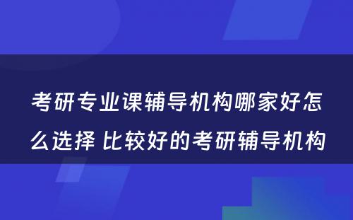 考研专业课辅导机构哪家好怎么选择 比较好的考研辅导机构