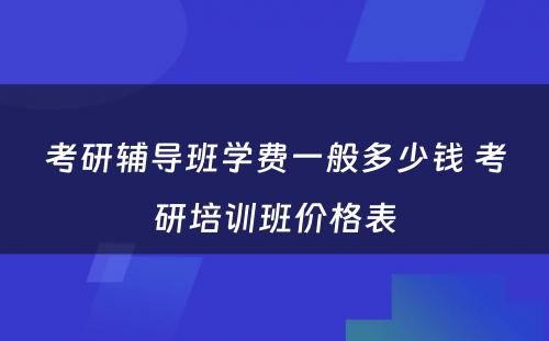 考研辅导班学费一般多少钱 考研培训班价格表