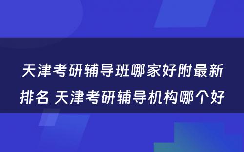 天津考研辅导班哪家好附最新排名 天津考研辅导机构哪个好