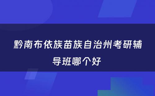 黔南布依族苗族自治州考研辅导班哪个好 