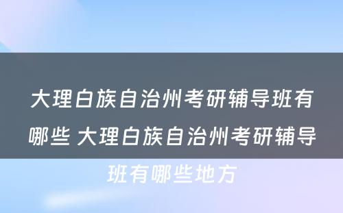 大理白族自治州考研辅导班有哪些 大理白族自治州考研辅导班有哪些地方