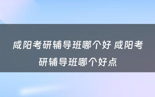 咸阳考研辅导班哪个好 咸阳考研辅导班哪个好点