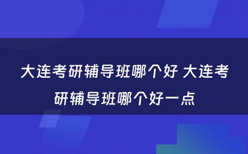 大连考研辅导班哪个好 大连考研辅导班哪个好一点