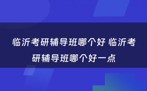 临沂考研辅导班哪个好 临沂考研辅导班哪个好一点