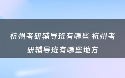 杭州考研辅导班有哪些 杭州考研辅导班有哪些地方