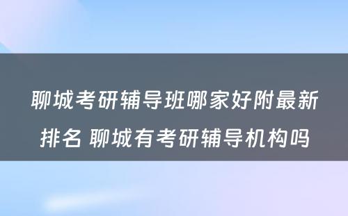 聊城考研辅导班哪家好附最新排名 聊城有考研辅导机构吗