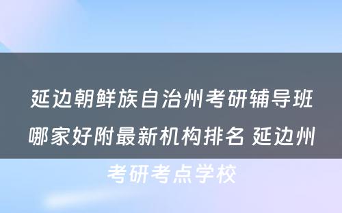 延边朝鲜族自治州考研辅导班哪家好附最新机构排名 延边州考研考点学校