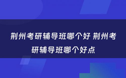 荆州考研辅导班哪个好 荆州考研辅导班哪个好点